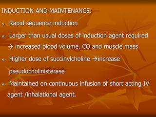 INDUCTION AND MAINTENANCE:
 Rapid sequence induction
 Larger than usual doses of induction agent required
 increased blood volume, CO and muscle mass
 Higher dose of succinylcholine increase
pseudocholinisterase
 Maintained on continuous infusion of short acting IV
agent /inhalational agent.
 
