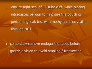  ensure tight seal of ET tube cuff- while placing
intragastric balloon to help size the pouch or
performing leak test with methylene blue /saline
through NGT.
 completely remove endogastric tubes before
gastric division to avoid stapling / transection
 
