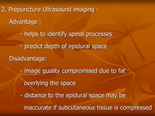 2. Prepuncture Ultrasound imaging :
Advantage :
- helps to identify spinal processes
- predict depth of epidural space
Disadvantage:
- image quality compromised due to fat
overlying the space
- distance to the epidural space may be
inaccurate if subcutaneous tissue is compressed
 