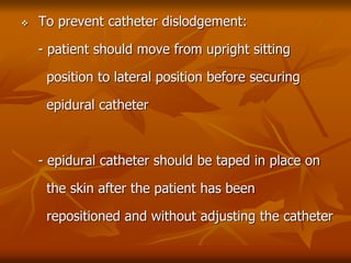  To prevent catheter dislodgement:
- patient should move from upright sitting
position to lateral position before securing
epidural catheter
- epidural catheter should be taped in place on
the skin after the patient has been
repositioned and without adjusting the catheter
 