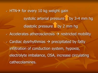  HTN for every 10 kg weight gain
systolic arterial pressure by 3-4 mm hg
diastolic pressure by 2 mm hg
 Accelerates atherosclerosis  restricted mobility
 Cardiac dysrhythmias  precipitated by fatty
infiltration of conduction system, hypoxia,
electrolyte imbalance, OSA, increase circulating
cathecolamines.
 
