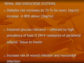 RENAL AND ENDOCRINE SYSTEMS:
 Diabetes risk increases by 25 % for every 1kg/m2
increase in BMI above 22kg/m2
 Impaired glucose tolerance – reflected by high
prevalence of type II DM resistance of peripheral
adipose tissue to insulin
 Increase risk of wound infection and myocardial
infarction
 
