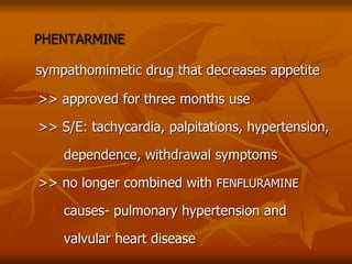 PHENTARMINE
sympathomimetic drug that decreases appetite
>> approved for three months use
>> S/E: tachycardia, palpitations, hypertension,
dependence, withdrawal symptoms
>> no longer combined with FENFLURAMINE
causes- pulmonary hypertension and
valvular heart disease
 