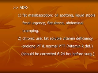 >> ADR-
1) fat malabsorption: oil spotting, liquid stools
fecal urgency, flatulence, abdominal
cramping.
2) chronic use: fat soluble vitamin deficiency
-prolong PT & normal PTT (Vitamin k def.)
(should be corrected 6-24 hrs before surg.)
 