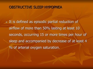 OBSTRUCTIVE SLEEP HYPOPNEA
 It is defined as episodic partial reduction of
airflow of more than 50% lasting at least 10
seconds, occurring 15 or more times per hour of
sleep and accompanied by decrease of at least 4
% of arterial oxygen saturation.
 