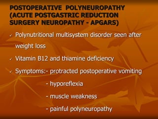 POSTOPERATIVE POLYNEUROPATHY
(ACUTE POSTGASTRIC REDUCTION
SURGERY NEUROPATHY - APGARS)
 Polynutritional multisystem disorder seen after
weight loss
 Vitamin B12 and thiamine deficiency
 Symptoms:- protracted postoperative vomiting
- hyporeflexia
- muscle weakness
- painful polyneuropathy
 