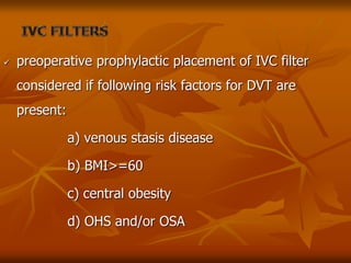  preoperative prophylactic placement of IVC filter
considered if following risk factors for DVT are
present:
a) venous stasis disease
b) BMI>=60
c) central obesity
d) OHS and/or OSA
 