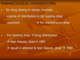 PHARMACOLOGICAL CONSIDERATIONS
 for drug dosing in obese, consider
volume of distribution for loading dose
clearance  for maintenance dose
 For loading dose, if Drug distribution
 lean tissues, dose LBW
 equal in adipose & lean tissues, dose  TBW
 