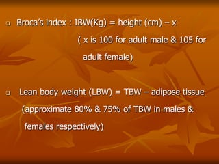  Broca’s index : IBW(Kg) = height (cm) – x
( x is 100 for adult male & 105 for
adult female)
 Lean body weight (LBW) = TBW – adipose tissue
(approximate 80% & 75% of TBW in males &
females respectively)
 