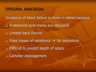 EPIDURAL ANALGESIA:
Incidence of block failure is more in obese because
 Anatomical land marks are obscured
 Limited back flexion
 False losses of resistance  fat deposition
 Difficult to predict depth of space
 Catheter dislodgement
 