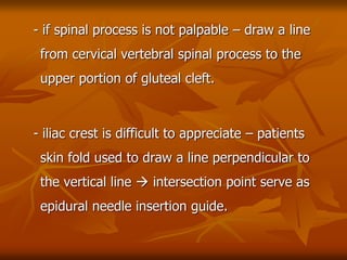 - if spinal process is not palpable – draw a line
from cervical vertebral spinal process to the
upper portion of gluteal cleft.
- iliac crest is difficult to appreciate – patients
skin fold used to draw a line perpendicular to
the vertical line  intersection point serve as
epidural needle insertion guide.
 