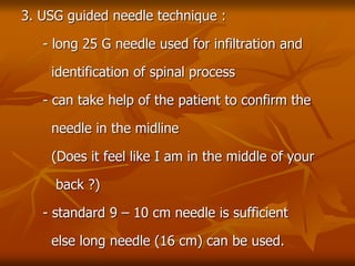 3. USG guided needle technique :
- long 25 G needle used for infiltration and
identification of spinal process
- can take help of the patient to confirm the
needle in the midline
(Does it feel like I am in the middle of your
back ?)
- standard 9 – 10 cm needle is sufficient
else long needle (16 cm) can be used.
 