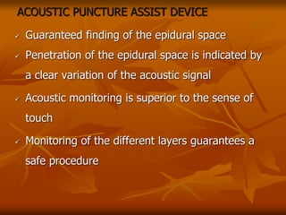 ACOUSTIC PUNCTURE ASSIST DEVICE
 Guaranteed finding of the epidural space
 Penetration of the epidural space is indicated by
a clear variation of the acoustic signal
 Acoustic monitoring is superior to the sense of
touch
 Monitoring of the different layers guarantees a
safe procedure
 