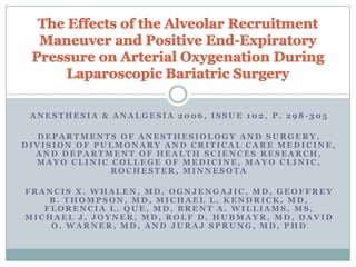 Anesthesia & Analgesia 2006, Issue 102, p. 298-305 Departments of Anesthesiology and Surgery, Division of Pulmonary and Critical Care Medicine, and Department of Health Sciences Research, Mayo Clinic College of Medicine, Mayo Clinic, Rochester, Minnesota  Francis X. Whalen, MD, OgnjenGajic, MD, Geoffrey B. Thompson, MD, Michael L. Kendrick, MD, Florencia L. Que, MD, Brent A. Williams, MS, Michael J. Joyner, MD, Rolf D. Hubmayr, MD, David O. Warner, MD, and Juraj Sprung, MD, PhD  The Effects of the Alveolar Recruitment Maneuver and Positive End-Expiratory Pressure on Arterial Oxygenation During Laparoscopic Bariatric Surgery  