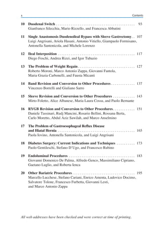 10	 Duodenal Switch. . . . . . . . . . . . . . . . . . . . . . . . . . . . . . . . . . . . . . . . . . . . 	93
	 Gianfranco Silecchia, Mario Rizzello, and Francesca Abbatini
11	 Single Anastomosis Duodenoileal Bypass with Sleeve Gastrectomy. . . 	107
	 Luigi Angrisani, Ariola Hasani, Antonio Vitiello, Giampaolo Formisano,
	 Antonella Santonicola, and Michele Lorenzo
12	 Ileal Interposition. . . . . . . . . . . . . . . . . . . . . . . . . . . . . . . . . . . . . . . . . . . 	117
	 Diego Foschi, Andrea Rizzi, and Igor Tubazio
13	 The Problem of Weight Regain. . . . . . . . . . . . . . . . . . . . . . . . . . . . . . . . 	127
	 Roberto Moroni, Marco Antonio Zappa, Giovanni Fantola,
	 Maria Grazia Carbonelli, and Fausta Micanti
14	 Band Revision and Conversion to Other Procedures. . . . . . . . . . . . . . 	137
	 Vincenzo Borrelli and Giuliano Sarro
15	 Sleeve Revision and Conversion to Other Procedures. . . . . . . . . . . . . 	143
	 Mirto Foletto, Alice Albanese, Maria Laura Cossu, and Paolo Bernante
16	 RYGB Revision and Conversion to Other Procedures. . . . . . . . . . . . . 	151
	 Daniele Tassinari, Rudj Mancini, Rosario Bellini, Rossana Berta,
	 Carlo Moretto, Abdul Aziz Sawilah, and Marco Anselmino
17	 The Problem of Gastroesophageal Reflux Disease
	 and Hiatal Hernia. . . . . . . . . . . . . . . . . . . . . . . . . . . . . . . . . . . . . . . . . . . 	165
	 Paola Iovino, Antonella Santonicola, and Luigi Angrisani
18	 Diabetes Surgery: Current Indications and Techniques . . . . . . . . . . . 	173
	 Paolo Gentileschi, Stefano D’Ugo, and Francesco Rubino
19	 Endoluminal Procedures. . . . . . . . . . . . . . . . . . . . . . . . . . . . . . . . . . . . . 	183
	 Giovanni Domenico De Palma, Alfredo Genco, Massimiliano Cipriano,
	 Gaetano Luglio, and Roberta Ienca
20	 Other Bariatric Procedures. . . . . . . . . . . . . . . . . . . . . . . . . . . . . . . . . . . 	195
	 Marcello Lucchese, Stefano Cariani, Enrico Amenta, Ludovico Docimo,
	 Salvatore Tolone, Francesco Furbetta, Giovanni Lesti,
	 and Marco Antonio Zappa
All web addresses have been checked and were correct at time of printing.
Contentsx
 