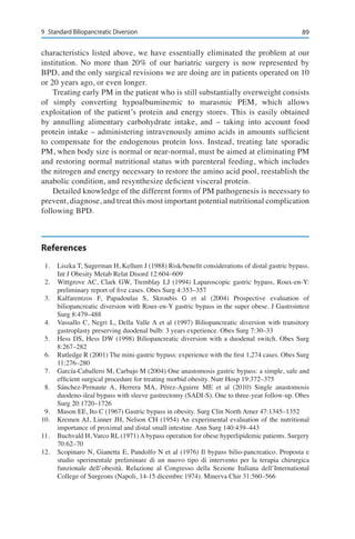 899	 Standard Biliopancreatic Diversion
characteristics listed above, we have essentially eliminated the problem at our
institution. No more than 20% of our bariatric surgery is now represented by
BPD, and the only surgical revisions we are doing are in patients operated on 10
or 20 years ago, or even longer.
Treating early PM in the patient who is still substantially overweight consists
of simply converting hypoalbuminemic to marasmic PEM, which allows
exploitation of the patient’s protein and energy stores. This is easily obtained
by annulling alimentary carbohydrate intake, and – taking into account food
protein intake – administering intravenously amino acids in amounts sufficient
to compensate for the endogenous protein loss. Instead, treating late sporadic
PM, when body size is normal or near-normal, must be aimed at eliminating PM
and restoring normal nutritional status with parenteral feeding, which includes
the nitrogen and energy necessary to restore the amino acid pool, reestablish the
anabolic condition, and resynthesize deficient visceral protein.
Detailed knowledge of the different forms of PM pathogenesis is necessary to
prevent, diagnose, and treat this most important potential nutritional complication
following BPD.
References
1.	 Liszka T, Sugerman H, Kellum J (1988) Risk/benefit considerations of distal gastric bypass.
Int J Obesity Metab Relat Disord 12:604–609
2.	 Wittgrove AC, Clark GW, Tremblay LJ (1994) Laparoscopic gastric bypass, Roux-en-Y:
preliminary report of five cases. Obes Surg 4:353–357
3.	 Kalfarentzos F, Papadoulas S, Skroubis G et al (2004) Prospective evaluation of
biliopancreatic diversion with Roux-en-Y gastric bypass in the super obese. J Gastrointest
Surg 8:479–488
4.	 Vassallo C, Negri L, Della Valle A et al (1997) Biliopancreatic diversion with transitory
gastroplasty preserving duodenal bulb: 3 years experience. Obes Surg 7:30–33
5.	 Hess DS, Hess DW (1998) Biliopancreatic diversion with a duodenal switch. Obes Surg
8:267–282
6.	 Rutledge R (2001) The mini-gastric bypass: experience with the first 1,274 cases. Obes Surg
11:276–280
7.	 García-Caballero M, Carbajo M (2004) One anastomosis gastric bypass: a simple, safe and
efficient surgical procedure for treating morbid obesity. Nutr Hosp 19:372–375
8.	 Sánchez-Pernaute A, Herrera MA, Pérez-Aguirre ME et al (2010) Single anastomosis
duodeno-ileal bypass with sleeve gastrectomy (SADI-S). One to three-year follow-up. Obes
Surg 20:1720–1726
9.	 Mason EE, Ito C (1967) Gastric bypass in obesity. Surg Clin North Amer 47:1345–1352
10.	 Kremen AJ, Linner JH, Nelson CH (1954) An experimental evaluation of the nutritional
importance of proximal and distal small intestine. Ann Surg 140:439–443
11.	 Buchvald H, Varco RL (1971) A bypass operation for obese hyperlipidemic patients. Surgery
70:62–70
12.	 Scopinaro N, Gianetta E, Pandolfo N et al (1976) Il bypass bilio-pancreatico. Proposta e
studio sperimentale preliminare di un nuovo tipo di intervento per la terapia chirurgica
funzionale dell’obesità. Relazione al Congresso della Sezione Italiana dell’International
College of Surgeons (Napoli, 14-15 dicembre 1974). Minerva Chir 31:560–566
 