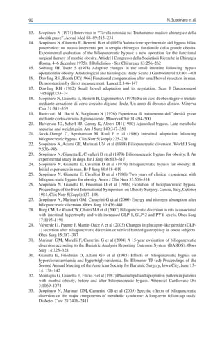 90 N. Scopinaro et al.
13.	 Scopinaro N (1974) Intervento in “Tavola rotonda su: Trattamento medico-chirurgico della
obesità grave”. Accad Med 88–89:215–234
14.	 Scopinaro N, Gianetta E, Berretti B et al (1976) Valutazione sperimentale del bypass bilio-
pancreatico: un nuovo intervento per la terapia chirurgica funzionale della grande obesità.
Experimental evaluation of the biliopancreatic bypass: a new operation for the functional
surgical therapy of morbid obesity. Atti del I Congresso della Società di Ricerche in Chirurgia
(Roma, 4–6 dicembre 1975). Il Policlinico - Sez Chirurgica 83:256–262
15.	 Solhaug JH, Tvete S (1978) Adaptive changes in the small intestine following bypass
operation for obesity.Aradiological and histological study. Scand J Gastroenterol 13:401–408
16.	 Dowling RH, Booth CC (1966) Functional compensation after small bowel resection in man.
Demonstration by direct measurement. Lancet 2:146–147
17.	 Dowling RH (1982) Small bowel adaptation and its regulation. Scan J Gastroenterol
74(Suppl):53–74
18.	 Scopinaro N, Gianetta E, Berretti B, CaponnettoA(1976) Su un caso di obesità grave trattato
mediante creazione di corto-circuito digiuno-ileale. Un anno di decorso clinico. Minerva
Chir 31:341–359
19.	 Battezzati M, Bachi V, Scopinaro N (1976) Esperienza di trattamento dell’obesità grave
mediante corto-circuito digiuno-ileale. Minerva Chir 31:494–500
20.	 Halverson JD, Scheff RJ, Gentry K, Alpers DH (1980) Jejunoileal bypass. Late metabolic
sequelae and weight gain. Am J Surg 140:347–350
21.	 Stock-Damgé C, Aprahamian M, Raul F et al (1986) Intestinal adaptation following
biliopancreatic bypass. Clin Nutr 5(Suppl):225–231
22.	 Scopinaro N, Adami GF, Marinari UM et al (1998) Biliopancreatic diversion. World J Surg
9:936–946
23.	 Scopinaro N, Gianetta E, Civalleri D et al (1979) Biliopancreatic bypass for obesity: I. An
experimental study in dogs. Br J Surg 66:613–617
24.	 Scopinaro N, Gianetta E, Civalleri D et al (1979) Biliopancreatic bypass for obesity: II.
Initial experience in man. Br J Surg 66:618–619
25.	 Scopinaro N, Gianetta E, Civalleri D et al (1980) Two years of clinical experience with
biliopancreatic bypass for obesity. Amer J Clin Nutr 33:506–514
26.	 Scopinaro N, Gianetta E, Friedman D et al (1986) Evolution of biliopancreatic bypass.
Proceedings of the First International Symposium on Obesity Surgery. Genoa, Italy, October
1984. Clin Nutr 5(Suppl):137–146
27.	 Scopinaro N, Marinari GM, Camerini G et al (2000) Energy and nitrogen absorption after
biliopancreatic diversion. Obes Surg 10:436–441
28.	 Borg CM, Le Roux CW, Ghatei MAet al (2007) Biliopancreatic diversion in rats is associated
with intestinal hypertrophy and with increased GLP-1, GLP-2 and PYY levels. Obes Surg
17:1193–1198
29.	 Valverde I1, Puente J, Martín-Duce A et al (2005) Changes in glucagon-like peptide (GLP-
1) secretion after biliopancreatic diversion or vertical banded gastroplasty in obese subjects.
Obes Surg 15:387–397
30.	 Marinari GM, Murelli F, Camerini G et al (2004) A 15-year evaluation of biliopancreatic
diversion according to the Bariatric Analysis Reporting Outcome System (BAROS). Obes
Surg 14:325–328
31.	 Gianetta E, Friedman D, Adami GF et al (1985) Effects of biliopancreatic bypass on
hypercholesterolemia and hypertriglyceridemia. In: Blommer TJ (ed) Proceedings of the
Second Annual Meeting of the American Society for Bariatric Surgery, Iowa City, June 13–
14. 138–142
32.	 Montagna G, Gianetta E, Elicio E et al (1987) Plasma lipid and apoprotein pattern in patients
with morbid obesity, before and after biliopancreatic bypass. Atheroscl Cardiovasc Dis
3:1069–1074
33.	 Scopinaro N, Marinari GM, Camerini GB et al (2005) Specific effects of biliopancreatic
diversion on the major components of metabolic syndrome: A long-term follow-up study.
Diabetes Care 28:2406–2411
 
