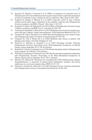 919	 Standard Biliopancreatic Diversion
34.	 Scopinaro N, Papadia F, Camerini G et al (2008) A comparison of a personal series of
biliopancreatic diversion and literature data on gastric bypass help to explain the mechanisms
of action of resolution of type 2 diabetes by the two operations. Obes Surg 18:1035–1038
35.	 Scopinaro N, Papadia, F, Marinari G et al (2007) Long-term control of type 2 diabetes
mellitus and the other major components of the metabolic syndrome after biliopancreatic
diversion in patients with BMI <35 kg/m2
. Obes Surg 17:185–192
36.	 Scopinaro N, Adami, GF, Papadia FS et al (2011) Effects of biliopancreatic diversion on type
2 diabetes in patients with BMI 25 to 35. Ann Surg 253:699–703
37.	 Astiarraga B, Gastaldelli A, Muscelli E et al (2012) Biliopancreatic diversion in nonobese pa-
tients with type 2 diabetes: impact and mechanisms. J Clin Endocrinol Metab 98:2765–2773
38.	 Compston JE, Vedi S, Gianetta E et al (1984) Bone histomorphometry and vitamin D status
after biliopancreatic bypass for obesity. Gastroenterology 87:350–356
39.	 Compston JE, Vedi S, Watson GJ et al (1986) Metabolic bone disease in patients with
biliopancreatic bypass. Clin Nutr 5(Suppl):221–224
40.	 Primavera A, Schenone A, Simonetti S et al (1987) Neurologic disorders following
biliopancreatic diversion. Proceedings of the Third International Symposium on Obesity
Surgery, Genoa, September 20–23, 48–49 (abstract)
41.	 Bonalumi U, Cafiero F, CaponnettoAet al (1981) Protein absorption studies in biliopancreatic
bypass patients. Int J Obesity 5:543 (abstract)
42.	 FriedmanD,CaponnettoA,GianettaEetal(1987)Proteinabsorptionandproteinmalnutrition
after biliopancreatic diversion. Proceedings of the Third International Symposium on
Obesity Surgery, Genoa, September 20–23, 50–51 (abstract)
43.	 McClave SA, Mitoraj TE, Thielmeier KA, Greenburg RA (1992) Differentiating subtypes
(hypoalbuminemic vs marasmic) of protein-calorie malnutrition: incidence and clinical
significance in a university hospital setting. JPEN 16:337–342
44.	 Gianetta E, Friedman D, Adami GF et al (1987) Etiological factors of protein malnutrition
after biliopancreatic diversion. Gastroenterol Clin North Am 16:503–504
 