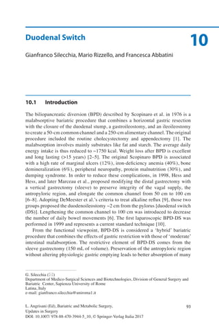 93
10
L. Angrisani (Ed), Bariatric and Metabolic Surgery,
Updates in Surgery
DOI: 10.1007/ 978-88-470-3944-5_10, © Springer-Verlag Italia 2017
G. Silecchia (*)
Department of Medico-Surgical Sciences and Biotechnologies, Division of General Surgery and
Bariatric Center, Sapienza University of Rome
Latina, Italy
e-mail: gianfranco.silecchia@uniroma1.it
Duodenal Switch
Gianfranco Silecchia, Mario Rizzello, and Francesca Abbatini
10.1	Introduction
The biliopancreatic diversion (BPD) described by Scopinaro et al. in 1976 is a
malabsorptive bariatric procedure that combines a horizontal gastric resection
with the closure of the duodenal stump, a gastroileostomy, and an ileoileostomy
to create a 50-cm common channel and a 250-cm alimentary channel. The original
procedure included the routine cholecystectomy and appendectomy [1]. The
malabsorption involves mainly substrates like fat and starch. The average daily
energy intake is thus reduced to ~1750 kcal. Weight loss after BPD is excellent
and long lasting (>15 years) [2–5]. The original Scopinaro BPD is associated
with a high rate of marginal ulcers (12%), iron-deficiency anemia (40%), bone
demineralization (6%), peripheral neuropathy, protein malnutrition (30%), and
dumping syndrome. In order to reduce these complications, in 1998, Hess and
Hess, and later Marceau et al., proposed modifying the distal gastrectomy with
a vertical gastrectomy (sleeve) to preserve integrity of the vagal supply, the
antropyloric region, and elongate the common channel from 50 cm to 100 cm
[6–8]. Adopting DeMeester et al.’s criteria to treat alkaline reflux [9], those two
groups proposed the duodenoileostomy ~2 cm from the pylorus [duodenal switch
(DS)]. Lengthening the common channel to 100 cm was introduced to decrease
the number of daily bowel movements [6]. The first laparoscopic BPD-DS was
performed in 1999 and represents a current standard technique [10].
From the functional viewpoint, BPD-DS is considered a ‘hybrid’ bariatric
procedure that combines the effects of gastric restriction with those of ‘moderate’
intestinal malabsorption. The restrictive element of BPD-DS comes from the
sleeve gastrectomy (150 mL of volume). Preservation of the antropyloric region
without altering physiologic gastric emptying leads to better absorption of many
 