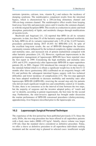 94 G. Silecchia et al.
nutrients (proteins, calcium, iron, vitamin B12
) and reduces the incidence of
dumping syndrome. The malabsorptive component results from the intestinal
bypass, which is characterized by a 250-cm-long alimentary channel and
100-cm-long common channel. The malabsorptive effect results from keeping
food away from bile and pancreatic juices until it reaches the common channel,
as with the original Scopinaro BPD. This results in a reduction in caloric and food
absorption, particularly of lipids, and metabolic changes through modifications
of incretin levels.
Buchwald and Angrisani [11, 12] reported that BPD (in all its variants)
represents, to date, less than 2% of the bariatric surgeries performed worldwide.
In Italy, BPD (in all its variants) represented only 1.2% of the 11,435 bariatric
procedures performed during 2015 (0.16% for BPD-DS) [13]. In spite of
the excellent long-term results, the use of BPD-DS throughout the bariatric
community remains influenced by the technical complexity, higher complication
and mortality rates, and increased risk of protein malnutrition compared with
other bariatric procedures [14, 15]. However, significant improvements in the
perioperative management of laparoscopic BPD-DS have been reported since
the first report in 1999. Considering the high morbidity and mortality rates
(38% and 6.25%, respectively) after laparoscopic BPD-DS in super-superobese
patients [8], in 2001, Gagner [16] introduced the concept of two-step surgery,
the rationale behind which is to obtain a significant weight loss in the first 6–12
months after sleeve gastrectomy (SG) (calibrated on an orogastric bougie >48
Fr) and perform the subsequent intestinal bypass surgery with less technical
difficulties and lower incidence of complications [17]. The two-step approach
has been adopted worldwide to decrease morbidity and mortality rates after
laparoscopic BPD-DS (LBPD-DS), reserving the second step only for patients
who did not reach significant weight loss and comorbidity control at 12 months.
To date, there is no consensus as to the interval of time between the two steps,
but the majority of surgeons and the inventor adopted policy of ‘watch and
see’ to identify, according to patient requirements, the best time for the second
step. Furthermore, the mini-invasive approach has brought under discussion
the routine performance of BPD-DS consensual procedures (cholecystectomy,
appendectomy, liver biopsies) described prior to the laparoscopic era.
10.2	 Laparoscopic Surgical Personal Technique
The experience of the first period has been published previously [17]. Since the
early 2010s, the two-step procedure has been offered to all superobese patients
with a body mass index (BMI) >55 kg/m2
. Initally, sleeve volume was larger
(150 mL) than the standard sleeve considered as definitive procedure. Today,
we offer a sleeve as definitive procedure to all superobese individuals seeking
treatment and the second step is planned in selected cases: insufficient weight
 