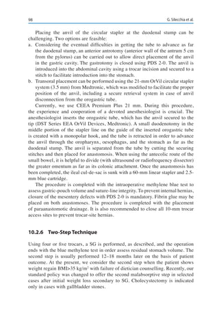 98 G. Silecchia et al.
Placing the anvil of the circular stapler at the duodenal stump can be
challenging. Two options are feasible:
a.	 Considering the eventual difficulties in getting the tube to advance as far
the duodenal stump, an anterior antrotomy (anterior wall of the antrum 5 cm
from the pylorus) can be carried out to allow direct placement of the anvil
in the gastric cavity. The gastrotomy is closed using PDS 2-0. The anvil is
introduced into the abdominal cavity using a trocar incision and secured to a
stitch to facilitate introduction into the stomach.
b.	 Transoral placement can be performed using the 21-mm OrVil circular stapler
system (3.5 mm) from Medtronic, which was modified to facilitate the proper
position of the anvil, including a secure retrieval system in case of anvil
disconnection from the orogastric tube.
Currently, we use CEEA Premium Plus 21 mm. During this procedure,
the experience and cooperation of a devoted anesthesiologist is crucial. The
anesthesiologist inserts the orogastric tube, which has the anvil secured to the
tip (DST Series EEA OrVil Devices, Medtronic). A small duodenotomy in the
middle portion of the stapler line on the guide of the inserted orogastric tube
is created with a monopolar hook, and the tube is retracted in order to advance
the anvil through the oropharynx, oesophagus, and the stomach as far as the
duodenal stump. The anvil is separated from the tube by cutting the securing
stitches and then placed for anastomosis. When using the antecolic route of the
small bowel, it is helpful to divide (with ultrasound or radiofrequency dissector)
the greater omentum as far as its colonic attachment. Once the anastomosis has
been completed, the ileal cul-de-sac is sunk with a 60-mm linear stapler and 2.5-
mm blue cartridge.
The procedure is completed with the intraoperative methylene blue test to
assess gastric-pouch volume and suture-line integrity. To prevent internal hernias,
closure of the mesentery defects with PDS 2-0 is mandatory. Fibrin glue may be
placed on both anastomoses. The procedure is completed with the placement
of paraanastomotic drainage. It is also recommended to close all 10-mm trocar
access sites to prevent trocar-site hernias.
10.2.6	 Two-Step Technique
Using four or five trocars, a SG is performed, as described, and the operation
ends with the blue methylene test in order assess residual stomach volume. The
second step is usually performed 12–18 months later on the basis of patient
outcome. At the present, we consider the second step when the patient shows
weight regain BMI>35 kg/m2
with failure of dietician counselling. Recently, our
standard policy was changed to offer the second malabsorptive step in selected
cases after initial weight loss secondary to SG. Cholecystectomy is indicated
only in cases with gallbladder stones.
 
