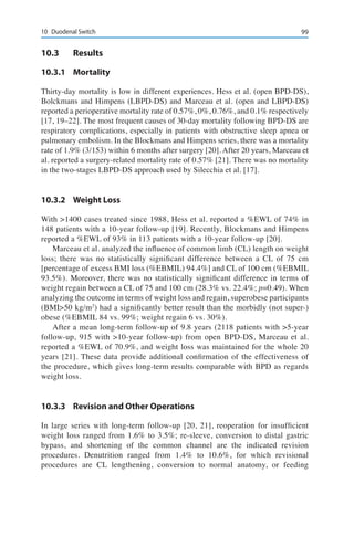9910	 Duodenal Switch
10.3	Results
10.3.1	Mortality
Thirty-day mortality is low in different experiences. Hess et al. (open BPD-DS),
Bolckmans and Himpens (LBPD-DS) and Marceau et al. (open and LBPD-DS)
reported a perioperative mortality rate of 0.57%, 0%, 0.76%, and 0.1% respectively
[17, 19–22]. The most frequent causes of 30-day mortality following BPD-DS are
respiratory complications, especially in patients with obstructive sleep apnea or
pulmonary embolism. In the Blockmans and Himpens series, there was a mortality
rate of 1.9% (3/153) within 6 months after surgery [20]. After 20 years, Marceau et
al. reported a surgery-related mortality rate of 0.57% [21]. There was no mortality
in the two-stages LBPD-DS approach used by Silecchia et al. [17].
10.3.2	 Weight Loss
With >1400 cases treated since 1988, Hess et al. reported a %EWL of 74% in
148 patients with a 10-year follow-up [19]. Recently, Blockmans and Himpens
reported a %EWL of 93% in 113 patients with a 10-year follow-up [20].
Marceau et al. analyzed the influence of common limb (CL) length on weight
loss; there was no statistically significant difference between a CL of 75 cm
[percentage of excess BMI loss (%EBMIL) 94.4%] and CL of 100 cm (%EBMIL
93.5%). Moreover, there was no statistically significant difference in terms of
weight regain between a CL of 75 and 100 cm (28.3% vs. 22.4%; p=0.49). When
analyzing the outcome in terms of weight loss and regain, superobese participants
(BMI>50 kg/m2
) had a significantly better result than the morbidly (not super-)
obese (%EBMIL 84 vs. 99%; weight regain 6 vs. 30%).
After a mean long-term follow-up of 9.8 years (2118 patients with >5-year
follow-up, 915 with >10-year follow-up) from open BPD-DS, Marceau et al.
reported a %EWL of 70.9%, and weight loss was maintained for the whole 20
years [21]. These data provide additional confirmation of the effectiveness of
the procedure, which gives long-term results comparable with BPD as regards
weight loss.
10.3.3	 Revision and Other Operations
In large series with long-term follow-up [20, 21], reoperation for insufficient
weight loss ranged from 1.6% to 3.5%; re-sleeve, conversion to distal gastric
bypass, and shortening of the common channel are the indicated revision
procedures. Denutrition ranged from 1.4% to 10.6%, for which revisional
procedures are CL lengthening, conversion to normal anatomy, or feeding
 