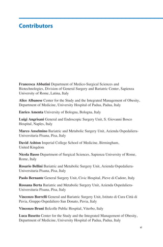 Francesca Abbatini Department of Medico-Surgical Sciences and
Biotechnologies, Division of General Surgery and Bariatric Center, Sapienza
University of Rome, Latina, Italy
Alice Albanese Center for the Study and the Integrated Management of Obesity,
Department of Medicine, University Hospital of Padua, Padua, Italy
Enrico Amenta University of Bologna, Bologna, Italy
Luigi Angrisani General and Endoscopic Surgery Unit, S. Giovanni Bosco
Hospital, Naples, Italy
Marco Anselmino Bariatric and Metabolic Surgery Unit, Azienda Ospedaliera-
Universitaria Pisana, Pisa, Italy
David Ashton Imperial College School of Medicine, Birmingham,
United Kingdom
Nicola Basso Department of Surgical Sciences, Sapienza University of Rome,
Rome, Italy
Rosario Bellini Bariatric and Metabolic Surgery Unit, Azienda Ospedaliera-
Universitaria Pisana, Pisa, Italy
Paolo Bernante General Surgery Unit, Civic Hospital, Pieve di Cadore, Italy
Rossana Berta Bariatric and Metabolic Surgery Unit, Azienda Ospedaliera-
Universitaria Pisana, Pisa, Italy
Vincenzo Borrelli General and Bariatric Surgery Unit, Istituto di Cura Città di
Pavia, Gruppo Ospedaliero San Donato, Pavia, Italy
Vincenzo Bruni Belcolle Public Hospital, Viterbo, Italy
Luca Busetto Center for the Study and the Integrated Management of Obesity,
Department of Medicine, University Hospital of Padua, Padua, Italy
Contributors
xi
 
