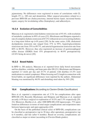 100 G. Silecchia et al.
jejunostomy. No differences were registered in terms of correlations with CL
length (75 vs. 100 cm) and denutrition. Other surgical procedures related to a
previous BPD-DS are cholecystectomy, internal hernia repair, incisional hernia
repair, surgery for invalidating reflux (hiatoplasty), and adhesiolysis.
10.3.4	 Evolution of Comorbidities
Marceau et al. registered a total diabetes remission rate of 93.4%, with resolution
of metabolic syndrome in 89% of cases [21]. Blockmans and Himpens reported a
rate of complete diabetes remission of 87.5% without de novo or recurring diabetes
in a long-term follow-up (>10 years) [20]. In the same series, LDL cholesterol
dyslipidemia remission rate ranged from 37% to 95%, hypertriglyceridemia
remission rate from 35% to 89.7%, and arterial hypertension remission rate from
60% to 80.9%. However, they also registered an increase of gastroesophageal
reflux disease (GERD) from 15% preoperatively to 46.9% postoperatively
(43.8% being de novo) [20].
10.3.5	 Bowel Habits
In BPD vs. DS analysis, Marceau et al. reported fewer daily bowel movements
and less diarrhea, vomiting, and bone pain after DS [21]. Blockmans and Himpens
reported 2.3 stools per day and 25.7% of patients with diarrhea (11.5% used
medications to control symptoms). When focusing on CL length in connection with
bowel habits, no significant differences were reported by the authors. Abdominal
bloating was mentioned by 46.9% and disturbing stool odors by 54% [20].
10.4	Complications (According to Clavien-Dindo Classification)
Hess et al. reported a reoperation rate of 3.7% for complications after open
BPD-DS [19]. Recently Blockmans and Himpens and Marceau et al. reported
an early (<30 days) surgical re-exploration of 10.5% and 3.5% respectively [20,
21]. Moreover, Biertho et al., after 1000 BPD-DS (228 laparoscopic, 772 open)
found no differences in terms of total major complications and reoperation rates
between laparoscopic and open approaches [22].
On the basis of the published clinical series of BPD-DS, complications can
be classified as perioperative (up to 30 days after operation), postoperative (up
to 6 months), and late (after 6 months). Based on severity, complications are
classified as major or minor (according to Clavien-Dindo grades).
 