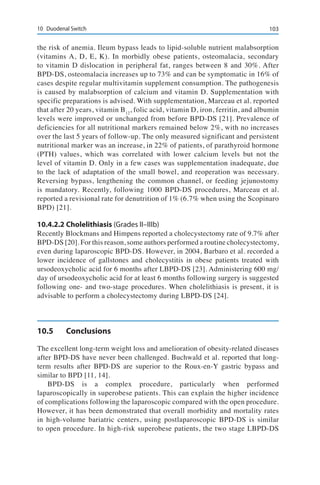 10310	 Duodenal Switch
the risk of anemia. Ileum bypass leads to lipid-soluble nutrient malabsorption
(vitamins A, D, E, K). In morbidly obese patients, osteomalacia, secondary
to vitamin D dislocation in peripheral fat, ranges between 8 and 30%. After
BPD-DS, osteomalacia increases up to 73% and can be symptomatic in 16% of
cases despite regular multivitamin supplement consumption. The pathogenesis
is caused by malabsorption of calcium and vitamin D. Supplementation with
specific preparations is advised. With supplementation, Marceau et al. reported
that after 20 years, vitamin B12
, folic acid, vitamin D, iron, ferritin, and albumin
levels were improved or unchanged from before BPD-DS [21]. Prevalence of
deficiencies for all nutritional markers remained below 2%, with no increases
over the last 5 years of follow-up. The only measured significant and persistent
nutritional marker was an increase, in 22% of patients, of parathyroid hormone
(PTH) values, which was correlated with lower calcium levels but not the
level of vitamin D. Only in a few cases was supplementation inadequate, due
to the lack of adaptation of the small bowel, and reoperation was necessary.
Reversing bypass, lengthening the common channel, or feeding jejunostomy
is mandatory. Recently, following 1000 BPD-DS procedures, Marceau et al.
reported a revisional rate for denutrition of 1% (6.7% when using the Scopinaro
BPD) [21].
10.4.2.2	Cholelithiasis (Grades II–IIIb)
Recently Blockmans and Himpens reported a cholecystectomy rate of 9.7% after
BPD-DS [20]. For this reason, some authors performed a routine cholecystectomy,
even during laparoscopic BPD-DS. However, in 2004, Barbaro et al. recorded a
lower incidence of gallstones and cholecystitis in obese patients treated with
ursodeoxycholic acid for 6 months after LBPD-DS [23]. Administering 600 mg/
day of ursodeoxycholic acid for at least 6 months following surgery is suggested
following one- and two-stage procedures. When cholelithiasis is present, it is
advisable to perform a cholecystectomy during LBPD-DS [24].
10.5	Conclusions
The excellent long-term weight loss and amelioration of obesity-related diseases
after BPD-DS have never been challenged. Buchwald et al. reported that long-
term results after BPD-DS are superior to the Roux-en-Y gastric bypass and
similar to BPD [11, 14].
BPD-DS is a complex procedure, particularly when performed
laparoscopically in superobese patients. This can explain the higher incidence
of complications following the laparoscopic compared with the open procedure.
However, it has been demonstrated that overall morbidity and mortality rates
in high-volume bariatric centers, using postlaparoscopic BPD-DS is similar
to open procedure. In high-risk superobese patients, the two stage LBPD-DS
 