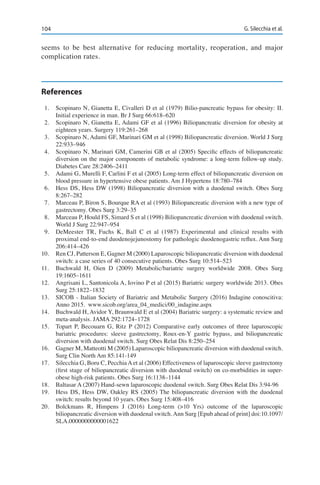 104 G. Silecchia et al.
seems to be best alternative for reducing mortality, reoperation, and major
complication rates.
References
1.	 Scopinaro N, Gianetta E, Civalleri D et al (1979) Bilio-pancreatic bypass for obesity: II.
Initial experience in man. Br J Surg 66:618–620
2.	 Scopinaro N, Gianetta E, Adami GF et al (1996) Biliopancreatic diversion for obesity at
eighteen years. Surgery 119:261–268
3.	 Scopinaro N, Adami GF, Marinari GM et al (1998) Biliopancreatic diversion. World J Surg
22:933–946
4.	 Scopinaro N, Marinari GM, Camerini GB et al (2005) Specific effects of biliopancreatic
diversion on the major components of metabolic syndrome: a long-term follow-up study.
Diabetes Care 28:2406–2411
5.	 Adami G, Murelli F, Carlini F et al (2005) Long-term effect of biliopancreatic diversion on
blood pressure in hypertensive obese patients. Am J Hypertens 18:780–784
6.	 Hess DS, Hess DW (1998) Biliopancreatic diversion with a duodenal switch. Obes Surg
8:267–282
7.	 Marceau P, Biron S, Bourque RA et al (1993) Biliopancreatic diversion with a new type of
gastrectomy. Obes Surg 3:29–35
8.	 Marceau P, Hould FS, Simard S et al (1998) Biliopancreatic diversion with duodenal switch.
World J Surg 22:947–954
9.	 DeMeester TR, Fuchs K, Ball C et al (1987) Experimental and clinical results with
proximal end-to-end duodenojejunostomy for pathologic duodenogastric reflux. Ann Surg
206:414–426
10.	 Ren CJ, Patterson E, Gagner M (2000) Laparoscopic biliopancreatic diversion with duodenal
switch: a case series of 40 consecutive patients. Obes Surg 10:514–523
11.	 Buchwald H, Oien D (2009) Metabolic/bariatric surgery worldwide 2008. Obes Surg
19:1605–1611
12.	 Angrisani L, Santonicola A, Iovino P et al (2015) Bariatric surgery worldwide 2013. Obes
Surg 25:1822–1832
13.	 SICOB - Italian Society of Bariatric and Metabolic Surgery (2016) Indagine conoscitiva:
Anno 2015. www.sicob.org/area_04_medici/00_indagine.aspx
14.	 Buchwald H, Avidor Y, Braunwald E et al (2004) Bariatric surgery: a systematic review and
meta-analysis. JAMA 292:1724–1728
15.	 Topart P, Becouarn G, Ritz P (2012) Comparative early outcomes of three laparoscopic
bariatric procedures: sleeve gastrectomy, Roux-en-Y gastric bypass, and biliopancreatic
diversion with duodenal switch. Surg Obes Relat Dis 8:250–254
16.	 Gagner M, Matteotti M (2005) Laparoscopic biliopancreatic diversion with duodenal switch.
Surg Clin North Am 85:141-149
17.	 Silecchia G, Boru C, PecchiaAet al (2006) Effectiveness of laparoscopic sleeve gastrectomy
(first stage of biliopancreatic diversion with duodenal switch) on co-morbidities in super-
obese high-risk patients. Obes Surg 16:1138–1144
18.	 Baltasar A (2007) Hand-sewn laparoscopic duodenal switch. Surg Obes Relat Dis 3:94-96
19.	 Hess DS, Hess DW, Oakley RS (2005) The biliopancreatic diversion with the duodenal
switch: results beyond 10 years. Obes Surg 15:408–416
20.	 Bolckmans R, Himpens J (2016) Long-term (>10 Yrs) outcome of the laparoscopic
biliopancreatic diversion with duodenal switch. Ann Surg [Epub ahead of print] doi:10.1097/
SLA.0000000000001622
 