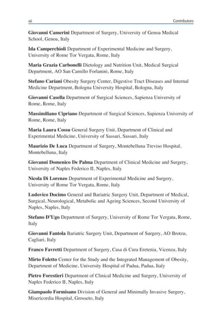 xii Contributors
Giovanni Camerini Department of Surgery, University of Genoa Medical
School, Genoa, Italy
Ida Camperchioli Department of Experimental Medicine and Surgery,
University of Rome Tor Vergata, Rome, Italy
Maria Grazia Carbonelli Dietology and Nutrition Unit, Medical Surgical
Department, AO San Camillo Forlanini, Rome, Italy
Stefano Cariani Obesity Surgery Center, Digestive Tract Diseases and Internal
Medicine Department, Bologna University Hospital, Bologna, Italy
Giovanni Casella Department of Surgical Sciences, Sapienza University of
Rome, Rome, Italy
Massimiliano Cipriano Department of Surgical Sciences, Sapienza University of
Rome, Rome, Italy
Maria Laura Cossu General Surgery Unit, Department of Clinical and
Experimental Medicine, University of Sassari, Sassari, Italy
Maurizio De Luca Department of Surgery, Montebelluna Treviso Hospital,
Montebelluna, Italy
Giovanni Domenico De Palma Department of Clinical Medicine and Surgery,
University of Naples Federico II, Naples, Italy
Nicola Di Lorenzo Department of Experimental Medicine and Surgery,
University of Rome Tor Vergata, Rome, Italy
Ludovico Docimo General and Bariatric Surgery Unit, Department of Medical,
Surgical, Neurological, Metabolic and Ageing Sciences, Second University of
Naples, Naples, Italy
Stefano D’Ugo Department of Surgery, University of Rome Tor Vergata, Rome,
Italy
Giovanni Fantola Bariatric Surgery Unit, Department of Surgery, AO Brotzu,
Cagliari, Italy
Franco Favretti Department of Surgery, Casa di Cura Eretenia, Vicenza, Italy
Mirto Foletto Center for the Study and the Integrated Management of Obesity,
Department of Medicine, University Hospital of Padua, Padua, Italy
Pietro Forestieri Department of Clinical Medicine and Surgery, University of
Naples Federico II, Naples, Italy
Giampaolo Formisano Division of General and Minimally Invasive Surgery,
Misericordia Hospital, Grosseto, Italy
 