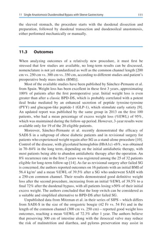 11111	 Single Anastomosis Duodenoileal Bypass with Sleeve Gastrectomy
the sleeved stomach, the procedure starts with the duodenal dissection and
preparation, followed by duodenal transection and duodenoileal anastomosis,
either performed mechanically or manually.
11.3	Outcomes
When analyzing outcomes of a relatively new procedure, it must first be
stressed that few studies are available, no long-term results can be discussed,
nomenclature is not yet standardized as well as the common channel length [200
cm vs. 250 cm vs. 300 cm vs. 350 cm, according to different studies and patient’s
preoperative body mass index (BMI)].
Most of the available studies have been published by Sánchez-Pernaute et al.
from Spain. Weight loss has been excellent in these first 3 years, approximating
100% of patients after the first postoperative year. Initial weight loss is even
greater than after a classic BPD-DS, which is probably correlated with a potent
ileal brake mediated by an enhanced secretion of peptide tyrosine-tyrosine
(PYY) and glucagon-like peptide-1 (GLP-1), which stimulate early satiety [9].
An updated report was published by the same group in 2013 on the first 100
patients, who had a mean percentage of excess weight loss (%EWL) of 95%,
which was maintained during the follow-up period. However, 3-year results were
available only for 19 of the 20 eligible patients.
Moreover, Sánchez-Pernaute et al. recently demonstrated the efficacy of
SADI-S in a subgroup of obese diabetic patients and in revisional surgery for
patients who experienced weight regain after SG as a stand-alone procedure [10].
Control of the disease, with glycolated hemoglobin (HbA1c) <6%, was obtained
in 70–84% in the long term, depending on the initial antidiabetic therapy, with
most patients being able to abandon antidiabetic therapy after the operation. An
8% recurrence rate in the first 5 years was registered among the 25 of 32 patients
eligible for long-term follow-up [14]. As far as revisional surgery after failed SG
is concerned, the authors reported outcomes on 16 patients with an initial BMI of
56.4 kg/m2
and a mean %EWL of 39.5% after a SG who underwent SADI with
a 250-cm common channel. Their results demonstrated good definitive weight
loss after the second procedure, increasing from an initial %EWL of 39.5% to a
final 72% after the duodenal bypass, with all patients losing >50% of their initial
excess weight. The authors concluded that the loop switch can be considered as
a suitable and simplified alternative to BPD-DS after failed SG.
Unpublished data from Mitzman et al. in their series of SIPS – which differs
from SADI-S in the size of the orogastric bougie (42 Fr vs. 54 Fr) and in the
length of the common channel (300 cm vs. 250 cm) – reported good weight loss
outcomes, reaching a mean %EWL of 72.3% after 1 year. The authors believe
that preserving 300 cm of intestine along with the ileocecal valve may reduce
the risk of malnutrition and diarrhea, and pylorus preservation may assist in
 