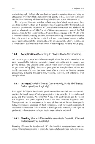 112 L. Angrisani et al.
maintaining a physiologically based rate of gastric emptying, thus providing an
efficacious procedure that offers improved quality of life, reduction in hunger,
and increase in satiety while minimizing diarrhea and bowel movements [4].
Recently, an 18-month matched cohort analysis of single anastomosis loop
duodenal switch vs. Roux-en-Y gastric bypass was published by Cottam et al. in
which 54 patients who underwent RYGB were matched for sex and BMI with 54
patients who underwent SADI-S with a 300-cm-long common channel. SADI-S
produced similar but longer-sustained weight loss compared with RYGB, with
a reduced variability among patients, as demonstrated by the smaller confidence
intervals in their series. It also resulted in fewer complaints of nausea or other
upper-gastrointestinal (GI) complaints, with no anastomotic ulcers, resulting in
a lower rate of postoperative endoscopies when compared with the RYGB [15].
11.4	Complications (According to Clavien-Dindo Classification)
All bariatric procedures have inherent complications, but while mortality is an
easily quantifiable outcome parameter, overall morbidity and its severity are
poorly defined. The Clavien-Dindo Classification allows objective quantitation
of procedure safety [16]. Short-term postoperative complications include the
whole spectrum of events that may occur after a general or bariatric surgery
procedures, including leakage/fistula, bleeding, stenosis, and abdominal wall
complications.
11.4.1	Leakage (Grade II if Treated Conservatively, Grade IIIb if Treated
Endoscopically or Surgically)
Leakage (0.5–2%) can involve the gastric suture line after SG, the anastomosis,
and the duodenal stump. Clinical presentation is tachycardia, fever, abdominal
pain, and hypotension. An upper-GI X-ray with gastrografin can be useful
for diagnosis, but spiral angio-CT scan is the most accurate diagnostic tool.
Management can be conservative in case of low-output fistulas (nasogastric
tube, percutaneous drainage of fluid collections, total parenteral nutrition). If
conservative treatment fails or there is hemodynamic instability and signs of
peritonitis, a laparoscopic or laparotomic reoperation is indicated.
11.4.2	Bleeding (Grade II if Treated Conservatively, Grade IIIb if Treated
Endoscopically or Surgically)
Bleeding (2%) can be intraluminal (SG, duodenoileal anastomosis) or extralu-
minal. Clinical presentation is generally clear and characterized by hypotension,
 