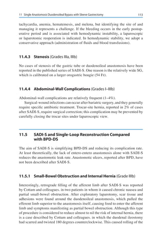 11311	 Single Anastomosis Duodenoileal Bypass with Sleeve Gastrectomy
tachycardia, anemia, hematemesis, and melena, but identifying the site of and
managing it represents a challenge. If the bleeding occurs in the early postop-
erative period and is associated with hemodynamic instability, a laparoscopic
or laparotomic reoperation is indicated. In hemodynamic stability, we adopt a
conservative approach (administration of fluids and blood transfusions).
11.4.3	Stenosis (Grades IIIa, IIIb)
No cases of stenosis of the gastric tube or duodenoileal anastomosis have been
reported in the published series of SADI-S. One reason is the relatively wide SG,
which is calibrated on a larger orogastric bougie (54 Fr).
11.4.4	 Abdominal-Wall Complications (Grades I–IIIb)
Abdominal-wall complications are relatively frequent (1–4%).
Surgical-wound infections can occur after bariatric surgery, and they generally
require specific antibiotic treatment. Trocar-site hernia, reported in 2% of cases
after SADI-S, require surgical correction; this complication may be prevented by
carefully closing the trocar sites under laparoscopic view.
11.5	 SADI-S and Single-Loop Reconstruction Compared
with BPD-DS
The aim of SADI-S is simplifying BPD-DS and reducing its complication rate.
At least theoretically, the lack of entero-entero anastomosis alone with SADI-S
reduces the anastomotic leak rate. Anastomotic ulcers, reported after BPD, have
not been described after SADI-S.
11.5.1	 Small-Bowel Obstruction and Internal Hernia (Grade IIIb)
Interestingly, retrograde filling of the afferent limb after SADI-S was reported
by Cottam and colleagues. in two patients in whom it caused chronic nausea and
partial small-bowel obstruction. After exploratory laparotomy, scar tissue and
adhesions were found around the duodenoileal anastomosis, which pulled the
efferent limb superior to the anastomosis itself, causing food to enter the afferent
limb and symptoms manifesting as partial bowel obstruction. Although this type
of procedure is considered to reduce almost to nil the risk of internal hernia, there
is a case described by Cottam and colleagues. in which the duodenal ileostomy
had scarred and twisted 180 degrees counterclockwise. This caused rolling of the
 
