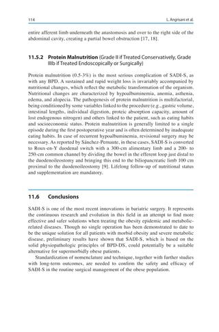114 L. Angrisani et al.
entire afferent limb underneath the anastomosis and over to the right side of the
abdominal cavity, creating a partial bowel obstruction [17, 18].
11.5.2	 Protein Malnutrition (Grade II if Treated Conservatively, Grade
IIIb if Treated Endoscopically or Surgically)
Protein malnutrition (0.5-3%) is the most serious complication of SADI-S, as
with any BPD. A sustained and rapid weight loss is invariably accompanied by
nutritional changes, which reflect the metabolic transformation of the organism.
Nutritional changes are characterized by hypoalbuminemia, anemia, asthenia,
edema, and alopecia. The pathogenesis of protein malnutrition is multifactorial,
being conditioned by some variables linked to the procedure (e.g., gastric volume,
intestinal lengths, individual digestion, proteic absorption capacity, amount of
lost endogenous nitrogen) and others linked to the patient, such as eating habits
and socioeconomic status. Protein malnutrition is generally limited to a single
episode during the first postoperative year and is often determined by inadequate
eating habits. In case of recurrent hypoalbuminemia, revisional surgery may be
necessary. As reported by Sánchez-Pernaute, in these cases, SADI-S is converted
to Roux-en-Y duodenal switch with a 300-cm alimentary limb and a 200- to
250-cm common channel by dividing the bowel in the efferent loop just distal to
the duodenoileostomy and bringing this end to the biliopancreatic limb 100 cm
proximal to the duodenoileostomy [9]. Lifelong follow-up of nutritional status
and supplementation are mandatory.
11.6	Conclusions
SADI-S is one of the most recent innovations in bariatric surgery. It represents
the continuous research and evolution in this field in an attempt to find more
effective and safer solutions when treating the obesity epidemic and metabolic-
related diseases. Though no single operation has been demonstrated to date to
be the unique solution for all patients with morbid obesity and severe metabolic
disease, preliminary results have shown that SADI-S, which is based on the
solid physiopathologic principles of BPD-DS, could potentially be a suitable
alternative for supermorbidly obese patients.
Standardization of nomenclature and technique, together with further studies
with long-term outcomes, are needed to confirm the safety and efficacy of
SADI-S in the routine surgical management of the obese population.
 