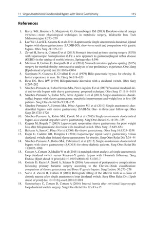 11511	 Single Anastomosis Duodenoileal Bypass with Sleeve Gastrectomy
References
1.	 Karcz WK, Kuesters S, Marjanovic G, Grueneberger JM (2013) Duodeno–enteral omega
switches—more physiological techniques in metabolic surgery. Wideochir Inne Tech
Maloinwazyjne 8:273–279
2.	 Lee WJ1, Lee KT, Kasama K et al (2014) Laparoscopic single-anastomosis duodenal-jejunal
bypass with sleeve gastrectomy (SADJB-SG): short-term result and comparison with gastric
bypass. Obes Surg 24:109–113
3.	 Zaveri H, Surve A, Cottam D et al (2015) Stomach intestinal pylorus sparing surgery (SIPS)
with laparoscopic fundoplication (LF): a new approach to gastroesophageal reflux disease
(GERD) in the setting of morbid obesity. Springerplus 4:596
4.	 Mitzman B, Cottam D, Goriparthi R et al (2016) Stomach intestinal pylorus sparing (SIPS)
surgery for morbid obesity: retrospective analyses of our preliminary experience. Obes Surg
[Epub ahead of print] doi:10.1186/s40064
5.	 Scopinaro N, Gianetta E, Civalleri D et al (1979) Bilio-pancreatic bypass for obesity: II.
Initial experience in man. Br J Surg 66:618–620
6.	 Hess DS, Hess DW (1998) Biliopancreatic diversion with a duodenal switch. Obes Surg
8:267–282
7.	 Sánchez-PernauteA, Rubio Herrera MA, Pérez-Aguirre E et al (2007) Proximal duodenal-ile-
al end-to-side bypass with sleeve gastrectomy: proposed technique. Obes Surg 17:1614–1618
8.	 Sánchez-Pernaute A, Rubio MÁ, Pérez Aguirre E et al (2013) Single-anastomosis duode-
noileal bypass with sleeve gastrectomy: metabolic improvement and weight loss in first 100
patients. Surg Obes Relat Dis 9:731–735
9.	 Sánchez-Pernaute A, Herrera MA, Pérez-Aguirre ME et al (2010) Single anastomosis duo-
denoileal bypass with sleeve gastrectomy (SADI-S). One- to three-year follow-up. Obes
Surg 20:1720–1726
10.	 Sánchez-Pernaute A, Rubio MÁ, Conde M et al (2015) Single-anastomosis duodenoileal
bypass as a second step after sleeve gastrectomy. Surg Obes Relat Dis 11:351–355
11.	 Gagner M, Rogula T (2003) Laparoscopic reoperative sleeve gastrectomy for poor weight
loss after biliopancreatic diversion with duodenal switch. Obes Surg 13:649–654
12.	 Baltasar A, Serra C, Pérez N et al (2006) Re-sleeve gastrectomy. Obes Surg 16:1535–1538
13.	 Dapri G, Cadière GB, Himpens J (2011) Laparoscopic repeat sleeve gastrectomy versus
duodenal switch after isolated sleeve gastrectomy for obesity. Surg Obes Relat Dis 7:38–44
14.	 Sánchez-Pernaute A, Rubio MÁ, Cabrerizo L et al (2015) Single-anastomosis duodenoileal
bypass with sleeve gastrectomy (SADI-S) for obese diabetic patients. Surg Obes Relat Dis
11:1092–1098
15.	 Cottam A, Cottam D, Medlin W et al (2015) A matched cohort analysis of single anastomosis
loop duodenal switch versus Roux-en-Y gastric bypass with 18-month follow-up. Surg
Endosc [Epub ahead of print] doi:10.1007/s00464-015-4707-7
16.	 Goitein D, Raziel A, Szold A, Sakran N (2016) Assessment of perioperative complications
following primary bariatric surgery according to the Clavien-Dindo classification:
comparison of sleeve gastrectomy and Roux-Y gastric bypass. Surg Endosc 30:273–278
17.	 Surve A, Zaveri H, Cottam D (2016) Retrograde filling of the afferent limb as a cause of
chronic nausea after single anastomosis loop duodenal switch. Surg Obes Relat Dis [Epub
ahead of print] doi:10.1016/j.soard.2016.01.018
18.	 Summerhays C, Cottam D, Cottam A (2016) Internal hernia after revisional laparoscopic
loop duodenal switch surgery. Surg Obes Relat Dis 12:e13–e15
 