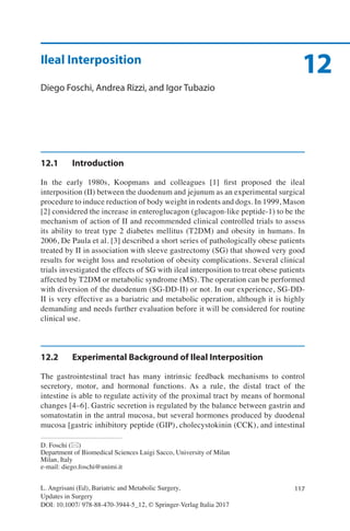 117
12
L. Angrisani (Ed), Bariatric and Metabolic Surgery,
Updates in Surgery
DOI: 10.1007/ 978-88-470-3944-5_12, © Springer-Verlag Italia 2017
D. Foschi (*)
Department of Biomedical Sciences Luigi Sacco, University of Milan
Milan, Italy
e-mail: diego.foschi@unimi.it
Ileal Interposition
Diego Foschi, Andrea Rizzi, and Igor Tubazio
12.1	Introduction
In the early 1980s, Koopmans and colleagues [1] first proposed the ileal
interposition (II) between the duodenum and jejunum as an experimental surgical
procedure to induce reduction of body weight in rodents and dogs. In 1999, Mason
[2] considered the increase in enteroglucagon (glucagon-like peptide-1) to be the
mechanism of action of II and recommended clinical controlled trials to assess
its ability to treat type 2 diabetes mellitus (T2DM) and obesity in humans. In
2006, De Paula et al. [3] described a short series of pathologically obese patients
treated by II in association with sleeve gastrectomy (SG) that showed very good
results for weight loss and resolution of obesity complications. Several clinical
trials investigated the effects of SG with ileal interposition to treat obese patients
affected by T2DM or metabolic syndrome (MS). The operation can be performed
with diversion of the duodenum (SG-DD-II) or not. In our experience, SG-DD-
II is very effective as a bariatric and metabolic operation, although it is highly
demanding and needs further evaluation before it will be considered for routine
clinical use.
12.2	 Experimental Background of Ileal Interposition
The gastrointestinal tract has many intrinsic feedback mechanisms to control
secretory, motor, and hormonal functions. As a rule, the distal tract of the
intestine is able to regulate activity of the proximal tract by means of hormonal
changes [4–6]. Gastric secretion is regulated by the balance between gastrin and
somatostatin in the antral mucosa, but several hormones produced by duodenal
mucosa [gastric inhibitory peptide (GIP), cholecystokinin (CCK), and intestinal
 