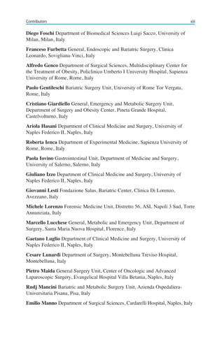 Diego Foschi Department of Biomedical Sciences Luigi Sacco, University of
Milan, Milan, Italy
Franceso Furbetta General, Endoscopic and Bariatric Surgery, Clinica
Leonardo, Sovigliana-Vinci, Italy
Alfredo Genco Department of Surgical Sciences, Multidisciplinary Center for
the Treatment of Obesity, Policlinico Umberto I University Hospital, Sapienza
University of Rome, Rome, Italy
Paolo Gentileschi Bariatric Surgery Unit, University of Rome Tor Vergata,
Rome, Italy
Cristiano Giardiello General, Emergency and Metabolic Surgery Unit,
Department of Surgery and Obesity Center, Pineta Grande Hospital,
Castelvolturno, Italy
Ariola Hasani Department of Clinical Medicine and Surgery, University of
Naples Federico II, Naples, Italy
Roberta Ienca Department of Experimental Medicine, Sapienza University of
Rome, Rome, Italy
Paola Iovino Gastrointestinal Unit, Department of Medicine and Surgery,
University of Salerno, Salerno, Italy
Giuliano Izzo Department of Clinical Medicine and Surgery, University of
Naples Federico II, Naples, Italy
Giovanni Lesti Fondazione Salus, Bariatric Center, Clinica Di Lorenzo,
Avezzano, Italy
Michele Lorenzo Forensic Medicine Unit, Distretto 56, ASL Napoli 3 Sud, Torre
Annunziata, Italy
Marcello Lucchese General, Metabolic and Emergency Unit, Department of
Surgery, Santa Maria Nuova Hospital, Florence, Italy
Gaetano Luglio Department of Clinical Medicine and Surgery, University of
Naples Federico II, Naples, Italy
Cesare Lunardi Department of Surgery, Montebelluna Treviso Hospital,
Montebelluna, Italy
Pietro Maida General Surgery Unit, Center of Oncologic and Advanced
Laparoscopic Surgery, Evangelical Hospital Villa Betania, Naples, Italy
Rudj Mancini Bariatric and Metabolic Surgery Unit, Azienda Ospedaliera-
Universitaria Pisana, Pisa, Italy
Emilio Manno Department of Surgical Sciences, Cardarelli Hospital, Naples, Italy
Contributors xiii
 
