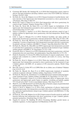 12512	 Ileal Interposition
8.	 Cummings BP, Strader AD, Stanhope KL et al (2010) Ileal interposition surgery improves
glucose and lipid metabolism and delays diabetes onset in the UCD-T2DM rats. Gastroen-
terology 138:2437–2446
9.	 De Paula AL, Stival AR, Halpern A et al (2011) Surgical treatment of morbid obesity: mid-
term outcomes of the laparoscopic ileal interposition associated to a sleeve gastrectomy in
120 patients. Obes Surg 21:668–675
10.	 Kumar KV, Ugale S, Gupta N et al (2011) Ileal interposition with sleeve gastrectomy for
control of type 2 diabetes. Diabetes Technol Ther 11:785–789
11.	 De Paula AL, Stival AR, De Paula CCL et al (2010) Impact on dyslipidemia of the
laparoscopic ileal interposition associated to sleeve gastrectomy in type 2 diabetic patients.
J Gastrointest Surg 14:1319–1325
12.	 Tinoco A, El-Kadre L, Aquilar L et al (2011) Short-term and mid-term control of type 2
diabetes mellitus by laparoscopic sleeve gastrectomy with ileal interposition. World J Surg
35:238–244
13.	 Celik A, Ugale S, Oflouglu H et al (2015) Technical feasibility and safety profile of
laparoscopic diverted sleeve gastrectomy with ileal interposition. Obes Surg 25:1184–1190
14.	 De Paula AL, Stival AR, Macedo A et al (2010) Prospective randomized controlled trial
comparing 2 versions of laparoscopic ileal interposition associated with sleeve gastrectomy
for patients with type 2 diabetes with BMI 21–34 kg/m2
. Surg Obes Relat Dis 6:296–304
15.	 De Paula AL, Macedo AL, Mota BR et al (2009) Laparoscopic ileal interposition associated
to a diverted sleeve gastrectomy is an effective operation for the treatment of type 2 diabetes
mellitus patients with BMI 21–29. Surg Endosc 23:1313–1320
16.	 Foschi DA, Rizzi A, Tubazio I et al (2015) Duodenal diverted sleeve gastrectomy with ileal
interposition does not cause biliary salt malabsorption. Surg Obes Relat Dis 11:372–376
17.	 Dindo D, Demartines N, Clavien PA (2004) Classification of surgical complications. A new
proposal with evaluation in a cohort of 6336 patients and results of a survey. Ann Surg
240:205–213
18.	 De Paula AL, Stival A, Halpern A et al (2011) Thirty-day morbidity and mortality of the
laparoscopic ileal interposition associated to sleeve gastrectomy for the treatment of type
2 diabetic patients with BMI <35: an analysis of 454 consecutive patients. World J Surg
35:102–108
19.	 Buse JB, Caorio S, Cefalu WT et al (2009) How do we define cure of diabetes? Diabetes
Care 32:2133–2135
20.	 De Paula AL, Macedo AL, Rassi N et al (2008) Laparoscopic treatment of metabolic
syndrome in patients with type 2 diabetes mellitus. Surg Endosc 22:2670–2678
21.	 De Paula AL, Macedo AL, Schraibman V et al (2009) Hormonal evaluation following laparo-
scopic treatment of type 2 diabetes mellitus with BMI 20–34. Surg Endosc 23:1724–1732
22.	 Yousseif A, Emmanuel J, Karra E et al (2014) Differential effects of laparoscopic sleeve
gastrectomy and laparoscopic gastric bypass on appetite, circulating acyl-ghrelin, peptide
YY3-36 and active GLP-1 levels in non-diabetic humans. Obes Surg 24:241–252
23.	 Meek CL, Lewis HB, Reimann F et al (2016)The effect of bariatric surgery on gastrointestinal
and pancreatic peptide hormones. Peptides 77:28–37
24.	 Vencio S, Stival A, Halpern A et al (2011) Early mechanisms of glucose improvement
following laparoscopic ileal interposition associated with a sleeve gastrectomy evaluated by
the euglycemic hyperinsulinemic clamp in type 2 diabetic patients with BMI below 35. Dig
Surg 28:293–298
25.	 De Paula AL, Stival AR, Halpern A et al (2011) Improvement of insulin sensitivity and β-cell
function following ileal interposition with sleeve gastrectomy in type 2 diabetic patients:
potential mechanisms. J Gastroint Surg 15:1344–1353
26.	 Angelin B, Larsson TE, Ruddling M (2012) Circulating fibroblast growth factors as
metabolic regulators. A critical appraisal. Cell Metabolism 16:693–705
 