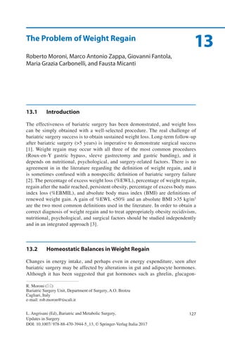 127
13
L. Angrisani (Ed), Bariatric and Metabolic Surgery,
Updates in Surgery
DOI: 10.1007/ 978-88-470-3944-5_13, © Springer-Verlag Italia 2017
R. Moroni (*)
Bariatric Surgery Unit, Department of Surgery, A.O. Brotzu
Cagliari, Italy
e-mail: rob.moron@tiscali.it
The Problem of Weight Regain
Roberto Moroni, Marco Antonio Zappa, Giovanni Fantola,
Maria Grazia Carbonelli, and Fausta Micanti
13.1	Introduction
The effectiveness of bariatric surgery has been demonstrated, and weight loss
can be simply obtained with a well-selected procedure. The real challenge of
bariatric surgery success is to obtain sustained weight loss. Long-term follow-up
after bariatric surgery (>5 years) is imperative to demonstrate surgical success
[1]. Weight regain may occur with all three of the most common procedures
(Roux-en-Y gastric bypass, sleeve gastrectomy and gastric banding), and it
depends on nutritional, psychological, and surgery-related factors. There is no
agreement in in the literature regarding the definition of weight regain, and it
is sometimes confused with a nonspecific definition of bariatric surgery failure
[2]. The percentage of excess weight loss (%EWL), percentage of weight regain,
regain after the nadir reached, persistent obesity, percentage of excess body mass
index loss (%EBMIL), and absolute body mass index (BMI) are definitions of
renewed weight gain. A gain of %EWL <50% and an absolute BMI >35 kg/m2
are the two most common definitions used in the literature. In order to obtain a
correct diagnosis of weight regain and to treat appropriately obesity recidivism,
nutritional, psychological, and surgical factors should be studied independently
and in an integrated approach [3].
13.2	 Homeostatic Balances in Weight Regain
Changes in energy intake, and perhaps even in energy expenditure, seen after
bariatric surgery may be affected by alterations in gut and adipocyte hormones.
Although it has been suggested that gut hormones such as ghrelin, glucagon-
 