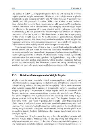128 R. Moroni et al.
like peptide-1 (GLP-1), and peptide tyrosine-tyrosine (PYY) may be involved
in postoperative weight homeostasis [4] due to observed decreases in ghrelin
concentrations and increases in GLP-1 and PYY after Roux-en-Y gastric bypass
(RYGB) and biliopancreatic diversion (BPD), other studies do not confirm a
clear relationship between these changes and weight reduction [5]. A reduction
in leptin and insulin serum concentrations may also play a role in weight regain
[6]. Moreover, the practice of regular physical activity influence weight-loss
maintenance [7]. In fact, patients who performed physical exercise on a regular
basis (three or four times per week, 30-min minimum each time) show a propensity
for the lowest weight regain [8]. As modifications of gastrointestinal function
after surgery increase, less dietary intervention is needed to induce weight loss.
In general, restrictive operations are more commonly associated with weight loss
failure than are other techniques with a malabsorptive component.
From the nutritional point of view, a low glycemic load and moderately high
protein content diet (or a diet based on the traditional Mediterranean dietary
pattern) combined with a physical activity program has been shown to effectively
treat weight regain in the short term [9]. Homeostatic eating control, regulated by
macronutrients that send satiety signals to the hypothalamus, may reduce high
glycemic index/low protein malnutrition, which modifies interaction between
gut and hypothalamus [10]. For this reason, homeostatic eating control may play
a critical role in weight regain treatment before considering redo surgery.
13.3	 Nutritional Management of Weight Regain
Weight regain is most commonly related to noncompliance with dietary and
lifestyle instructions (inappropriate food choices and little physical activity) both
postoperatively and over the long-term follow-up [11]. Calorie intake is reduced
after bariatric surgery, but it increases 1–2 years after surgery, coinciding with
weight regain [12]. The problem of weight regain could be associated with
dumping syndrome, a common nutritional problem after gastric bypass. Patients
will often complain about lightheadedness and sweating after eating a high-
glucose meal or drinking fluids during the meal. This happens because high-
osmolarity foods – ice cream or pastries, for example – after bypassing much
of the stomach undigested, cause an osmotic overload upon entering the small
intestine. This osmotic overload brings fluid in the lumen of the small intestine,
causing a vagal reaction. During this uncomfortable feeling, patients prefer to eat
high-caloric-density foods to fight fatigue, thus causing insufficient weight loss
or weight regain.
Nutritional and lifestyle counseling may reduce the weight of patients with
previous weight regain, reducing body fat and improving the perspective of
weight maintenance over time [13]. In cases of severe or unremitting postopera-
tive weight gain, a multidisciplinary team (experienced surgeon, nutritionist, en-
 