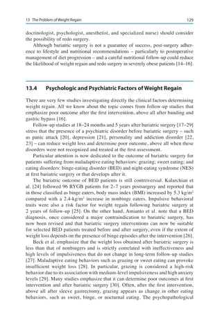 12913	 The Problem of Weight Regain
docrinologist, psychologist, anesthetist, and specialized nurse) should consider
the possibility of redo surgery.
Although bariatric surgery is not a guarantee of success, post-surgery adher-
ence to lifestyle and nutritional recommendations – particularly to postoperative
management of diet progression – and a careful nutritional follow-up could reduce
the likelihood of weight regain and redo surgery in severely obese patients [14–16].
13.4	 Psychologic and Psychiatric Factors of Weight Regain
There are very few studies investigating directly the clinical factors determining
weight regain. All we know about the topic comes from follow-up studies that
emphasize poor outcome after the first intervention, above all after banding and
gastric bypass [16].
Follow-up studies at 18–24 months and 5 years after bariatric surgery [17–29]
stress that the presence of a psychiatric disorder before bariatric surgery – such
as panic attack [20], depression [21], personality and addiction disorder [22,
23] – can reduce weight loss and determine poor outcome, above all when these
disorders were not recognized and treated at the first assessment.
Particular attention is now dedicated to the outcome of bariatric surgery for
patients suffering from maladaptive eating behaviors: grazing; sweet eating; and
eating disorders: binge-eating disorder (BED) and night-eating syndrome (NES)
at first bariatric surgery or that develops after it.
The bariatric outcome of BED patients is still controversial. Kalarchian et
al. [24] followed 96 RYGB patients for 2–7 years postsurgery and reported that
in those classified as binge eaters, body mass index (BMI) increased by 5.3 kg/m2
compared with a 2.4-kg/m2
increase in nonbinge eaters. Impulsive behavioral
traits were also a risk factor for weight regain following bariatric surgery at
2 years of follow-up [25]. On the other hand, Amianto et al. note that a BED
diagnosis, once considered a major contraindication to bariatric surgery, has
now been revised and that bariatric surgery interventions can now be suitable
for selected BED patients treated before and after surgery, even if the extent of
weight loss depends on the presence of binge episodes after the intervention [26].
Beck et al. emphasize that the weight loss obtained after bariatric surgery is
less than that of nonbingers and is strictly correlated with ineffectiveness and
high levels of impulsiveness that do not change in long-term follow-up studies
[27]. Maladaptive eating behaviors such as grazing or sweet eating can provoke
insufficient weight loss [28]. In particular, grazing is considered a high-risk
behavior due to its association with medium-level impulsiveness and high anxiety
levels [29]. Many studies emphasize that it can determine poor outcomes at first
intervention and after bariatric surgery [30]. Often, after the first intervention,
above all after sleeve gastrectomy, grazing appears as change in other eating
behaviors, such as sweet, binge, or nocturnal eating. The psychopathological
 