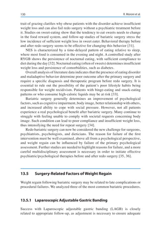 130 R. Moroni et al.
trait of grazing clarifies why obese patients with the disorder achieve insufficient
weight loss and can also fail redo surgery without a psychiatric treatment before
it. Studies on sweet-eating show that the tendency to eat sweets needs to change
in the food reward system, and follow-up studies of bariatric surgery stress the
low incidence of sufficient weight loss in sweet eater. Behavioral therapy before
and after redo surgery seems to be effective for changing this behavior [31].
NES is characterized by a time-delayed pattern of eating relative to sleep,
where most food is consumed in the evening and night. A controlled study after
RYGB shows the persistence of nocturnal eating, with sufficient compliance to
diet during the day [32]. Nocturnal eating (often of sweets) determines insufficient
weight loss and persistence of comorbidities, such as diabetes.
Overall analysis of literature data indicates that the presence of eating disorder
and maladaptive behavior determine poor outcome after the primary surgery and
require a specific diagnosis and therapeutic program before redo surgery. It is
essential to rule out the possibility of the patient’s poor lifestyle habits being
responsible for weight recidivism. Patients with binge-eating and snack-eating
patterns or who consume high-caloric liquids may be at risk [33].
Bariatric surgery generally determines an improvement of psychological
factors, such as cognitive impairment, body image, better relationship with others,
and increased ability to cope with social pressure. However, not all patients
experience a real psychological benefit after bariatric surgery. Many continue to
struggle with feeling unable to comply with societal requests concerning body
image. Such condition can lead to poor compliance and insufficient weight loss,
thus intensifying the need for repeat surgery [34].
Redo bariatric surgery can now be considered the new challenge for surgeons,
psychiatrists, psychologists, and dieticians. The reason for failure of the first
intervention must be well examined, above all from a psychological perspective,
and weight regain can be influenced by failure of the primary psychological
assessment. Further studies are needed to highlight reasons for failure, and a more
careful multidisciplinary assessment is necessary in order to initiate effective
psychiatric/psychological therapies before and after redo surgery [35, 36].
13.5	 Surgery-Related Factors of Weight Regain
Weight regain following bariatric surgery may be related to late complications or
procedural failures. We analyzed three of the most common bariatric procedures.
13.5.1	 Laparoscopic Adjustable Gastric Banding
Success with Laparoscopic adjustable gastric banding (LAGB) is closely
related to appropriate follow-up, as adjustment is necessary to ensure adequate
 