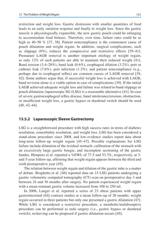 13113	 The Problem of Weight Regain
restriction and weight loss. Gastric distension with smaller quantities of food
leads to an early satiation response and finally to weight loss. Since the gastric
muscle is physiologically expansible, the new gastric pouch could be enlarging
to accommodate food boluses. Therefore, over time, failure rates could be as
high as 40–50 % [37, 38]. Patient noncompliance is the commonest cause of
pouch dilatation and weight regain. In addition, surgical complications, such
as slippage (8%), reduces the compressive and restrictive effects [39–41].
Premature LAGB removal is another important etiology of weight regain,
as only 12% of such patients are able to maintain their reduced weight [41].
Band erosion (3.4–28%), band leak (0.6%), esophageal dilation (3.2%), port or
catheter leak (7.6%), port infection (1.2%), and patient noncompliance (e.g.,
perhaps due to esophageal reflux) are common causes of LAGB removal [39,
42]. Some authors argue that, if successful weight loss is achieved with LAGB,
band revision alone is a viable option in case of complications [39]. If the initial
LAGB achieved adequate weight loss and failure was related to band slippage or
pouch dilatation, laparoscopic SG (LSG) is a reasonable alternative [41]. In case
of severe gastroesophageal reflux disease, band intolerance/erosion, obstruction,
or insufficient weight loss, a gastric bypass or duodenal switch should be used
[40, 42–44].
13.5.2	 Laparoscopic Sleeve Gastrectomy
LSG is a straightforward procedure with high success rates in terms of diabetes
resolution, comorbidity resolution, and weight loss. LSG has been considered a
stand-alone procedure since 2008, and low-evidence studies report data about
long-term follow-up weight regain [45–47]. Possible explanations for LSG
failure include dilatation of the residual stomach, calibration of the stomach with
an excessively large gastric bougie, and incomplete sectioning of the gastric
fundus. Himpens et al. reported a %EWL of 77.5 and 53.3%, respectively, at 3-
and 5-year follow-up, affirming that weight regain appears between the third and
sixth postoperative year [45].
The relation between weight regain and dilation of the gastric tube is a matter
of debate. Braghetto et al. [46] reported data on 15 LSG patients undergoing a
gastric volumetric computed tomography (CT) scan on postoperative day 3 and
between 24 and 36 months after surgery. No patient experienced weight regain
with a mean remnant gastric volume increased from 108 to 250 ml.
In 2006, Langer et al. reported a series of 23 obese patients with upper
gastrointestinal (GI) contrast studies at a mean follow-up of 20 months: weight
regain occurred in three patients but only one presented a gastric dilatation [47].
While LSG is considered a restrictive procedure, a metabolic/malabsorptive
procedure can be performed as redo surgery (i.e., gastric bypass or duodenal
switch); resleeving can be proposed if gastric dilatation occurs [45].
 