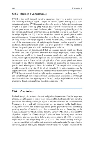 132 R. Moroni et al.
13.5.3	 Roux-en-Y Gastric Bypass
RYGB is the gold standard bariatric operation; however, a major concern in
late follow-up is weight regain. Despite its success, approximately 10–20 % of
patients undergoing RYGB experienced weight regain or failure to lose adequate
weight at 5-year follow-up [48]. Weight loss depends on restriction of intake
(gastric pouch) and metabolic/malabsorptive effects (gastrojejunal bypass). In
this setting, anatomical abnormalities are postulated to play a significant role
in weight regain [49, 50]. Loss of restriction caused by gastric pouch and/or
gastrojejunostomy (stoma) dilatation has been shown to be responsible for loss
of early satiety and weight regain in some patients [50]. Stomal dilatation is
one of the common causes of weight regain. Indeed, similar to gastric pouch
dilatation, stoma enlargement results in a great quantity of food being needed to
distend the gastric pouch in order to obtain patient satiation.
Yimcharoen et al. demonstrated that an enlarged gastric pouch was found
in almost one third of patients examined for weight regain [49]. Redo surgery
in such cases could be performed to reduce pouch size and create a smaller
stoma. Other options include injection of a sclerosant (sodium morrhuate) into
the stoma to scar it down, endoscopic plication of the gastric pouch and stoma
(StomaphyX and ROSE procedures), adding an adjustable or nonadjustable
gastric band. Gastrogastric fistula is another RYGB complication resulting in
weight regain. It occurs in 1.5 to 6% of patients [51]; weight regain could be
dependent on loss of both restrictive and metabolic/malabsorptive components of
RYGB. In gastrogastric fistula weight regain can occur over the long term. Food
can travel through the correct direction (gastrojejunal anastomosis) or through
the alternative direction (gastrogastric fistula); weight regain occurs when the
alternative direction is preferred than the correct one [52].
13.6	Conclusions
Bariatric surgery is the most effective weight loss intervention. Despite its proven
efficacy, weight regain is one of most considerable challenge after any bariatric
procedure. The etiology of weight regain is multifactorial and not clearly defined.
Nowadays, it is – and will become more so – an onerous public health issue,
taking into account the increasingly obese global population and a constantly
growing number of bariatric procedures around the world. According to the
American Society for Metabolic and Bariatric Surgery (ASMBS), as much as 50%
of patients regain 5% of body weight 2 years or more following their bariatric
procedures, and on long-term follow-up, approximately 20–30% of patients
regain most of the weight they lost [2, 53–55]. The causes leading to weight
regain are multifactorial and include anatomic and psychosocial factors, physical
inactivity, dietary habits, and endocrine/metabolic issues. Overall analysis of the
 