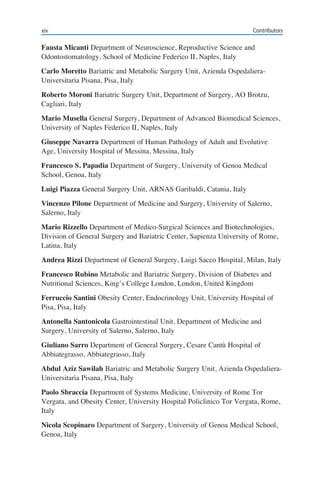 xiv Contributors
Fausta Micanti Department of Neuroscience, Reproductive Science and
Odontostomatology, School of Medicine Federico II, Naples, Italy
Carlo Moretto Bariatric and Metabolic Surgery Unit, Azienda Ospedaliera-
Universitaria Pisana, Pisa, Italy
Roberto Moroni Bariatric Surgery Unit, Department of Surgery, AO Brotzu,
Cagliari, Italy
Mario Musella General Surgery, Department of Advanced Biomedical Sciences,
University of Naples Federico II, Naples, Italy
Giuseppe Navarra Department of Human Pathology of Adult and Evolutive
Age, University Hospital of Messina, Messina, Italy
Francesco S. Papadia Department of Surgery, University of Genoa Medical
School, Genoa, Italy
Luigi Piazza General Surgery Unit, ARNAS Garibaldi, Catania, Italy
Vincenzo Pilone Department of Medicine and Surgery, University of Salerno,
Salerno, Italy
Mario Rizzello Department of Medico-Surgical Sciences and Biotechnologies,
Division of General Surgery and Bariatric Center, Sapienza University of Rome,
Latina, Italy
Andrea Rizzi Department of General Surgery, Luigi Sacco Hospital, Milan, Italy
Francesco Rubino Metabolic and Bariatric Surgery, Division of Diabetes and
Nutritional Sciences, King’s College London, London, United Kingdom
Ferruccio Santini Obesity Center, Endocrinology Unit, University Hospital of
Pisa, Pisa, Italy
Antonella Santonicola Gastrointestinal Unit, Department of Medicine and
Surgery, University of Salerno, Salerno, Italy
Giuliano Sarro Department of General Surgery, Cesare Cantù Hospital of
Abbiategrasso, Abbiategrasso, Italy
Abdul Aziz Sawilah Bariatric and Metabolic Surgery Unit, Azienda Ospedaliera-
Universitaria Pisana, Pisa, Italy
Paolo Sbraccia Department of Systems Medicine, University of Rome Tor
Vergata, and Obesity Center, University Hospital Policlinico Tor Vergata, Rome,
Italy
Nicola Scopinaro Department of Surgery, University of Genoa Medical School,
Genoa, Italy
 