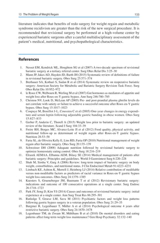 13313	 The Problem of Weight Regain
literature indicates that benefits of redo surgery for weight regain and metabolic
syndrome recidivism are greater than the risk of the new surgical procedure. It is
recommended that revisional surgery be performed at a high-volume center by
experienced bariatric surgeons after a careful multidisciplinary assessment of the
patient’s medical, nutritional, and psychopathological characteristics.
References
1.	 Nesset EM, Kendrick ML, Houghton SG et al (2007) A two-decade spectrum of revisional
bariatric surgery at a tertiary referral center. Surg Obes Relat Dis 3:25–30
2.	 Mann JP, Jakes AD, Hayden JD, Barth JH (2015) Systematic review of definitions of failure
in revisional bariatric surgery. Obes Surg 25:571–574
3.	 Brethauer SA, Kothari S, Sudan R et al (2014) Systematic review on reoperative bariatric
surgery: American Society for Metabolic and Bariatric Surgery Revision Task Force. Surg
Obes Relat Dis 10:952–972
4.	 le Roux CW, Welbourn R, Werling M et al (2007) Gut hormones as mediators of appetite and
weight loss after Roux-en-Y gastric bypass. Ann Surg 246:780–785
5.	 Christou NV, Look D, McLean AP (2005) Pre- and post-prandial plasma ghrelin levels do
not correlate with satiety or failure to achieve a successful outcome after Roux-en-Y gastric
bypass. Obes Surg 15:1017–1023
6.	 Coupaye M, Bouillot J-L, Coussieu C et al (2005) One-year changes in energy expendi-
ture and serum leptin following adjustable gastric banding in obese women. Obes Surg
15:827–833
7.	 Gerber P, Anderin C, Thorell A (2015) Weight loss prior to bariatric surgery: an updated
review of the literature. Scand J Surg 104:33–39
8.	 Freire RH, Borges MC, Alvarez-Leite JI et al (2012) Food quality, physical activity, and
nutritional follow-up as determinant of weight regain after Roux-en-Y gastric bypass.
Nutrition 28:53–58
9.	 Faria SL, de Oliveira Kelly E, Lins RD, Faria OP (2010) Nutritional management of weight
regain after bariatric surgery. Obes Surg 20:135–139
10.	 Schweitzer DH (2008) Adequate nutrition followed by revisional bariatric surgery to
optimize homeostatic eating control. Obes Surg 18:216–219
11.	 Elrazek AEMAA, Elbanna AEM, Bilasy SE (2014) Medical management of patients after
bariatric surgery: Principles and guidelines. World J Gastrointest Surg 6:220–228
12.	 Shah M, Simha V, Garg A (2006) Review: long-term impact of bariatric surgery on body
weight, comorbidities, and nutritional status. J Clin Endocrinol Metab 91:4223–4231
13.	 Limbach KE, Ashton K, Merrell J, Heinberg LJ (2014) Relative contribution of modifiable
versus non-modifiable factors as predictors of racial variance in Roux-en-Y gastric bypass
weight loss outcomes. Obes Surg 24:1379–1385
14.	 Kuesters S, Grueneberger JM, Baumann T et al (2012) Revisionary bariatric surgery:
indications and outcome of 100 consecutive operations at a single center. Surg Endosc
26:1718–1723
15.	 Park JY, Song D, Kim YJ (2014) Causes and outcomes of revisional bariatric surgery: initial
experience at a single center. Ann Surg Treat Res 86:295–301
16.	 Rutledge T, Groesz LM, Savu M (2011) Psychiatric factors and weight loss patterns
following gastric bypass surgery in a veteran population. Obes Surg 21:29–35
17.	 Burgmer R, Legenbauer T, Müller A et al (2014) Psychological outcome 4 years after
restrictive bariatric surgery. Obes Surg 24:1670–1678
18.	 Legenbauer TM, de Zwaan M, Mühlhans B et al (2010) Do mental disorders and eating
patterns affect long-term weight loss maintenance? Gen Hosp Psychiatry 32:132–140
 