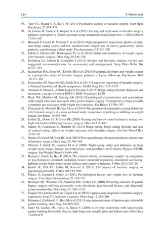 134 R. Moroni et al.
19.	 Yen Y-C, Huang C-K, Tai C-M (2014) Psychiatric aspects of bariatric surgery. Curr Opin
Psychiatry 27:374–379
20.	 de Zwaan M, Enderle J, Wagner S et al (2011) Anxiety and depression in bariatric surgery
patients: a prospective, follow-up study using structured clinical interviews. J Affect Disord
133:61–68
21.	 Brunault P, Jacobi D, Miknius V et al (2012) High preoperative depression, phobic anxiety,
and binge eating scores and low medium-term weight loss in sleeve gastrectomy obese
patients: a preliminary cohort study. Psychosomatics 53:363–370
22.	 Odom J, Zalesin KC, Washington TL et al (2010) Behavioral predictors of weight regain
after bariatric surgery. Obes Surg 20:349–356
23.	 Heinberg LJ, Ashton K, Coughlin J (2012) Alcohol and bariatric surgery: review and
suggested recommendations for assessment and management. Surg Obes Relat Dis
8:357–363
24.	 Kalarchian MA, King WC, Devlin MJ et al (2015) Psychiatric disorders and weight change
in a prospective study of bariatric surgery patients: a 3-year follow-up. Psychosom Med
78:373–381
25.	 Courcoulas AP, Yanovski SZ, Bonds D et al (2014) Long-term outcomes of bariatric surgery:
a National Institutes of Health symposium. JAMA Surg 149:1323–1329
26.	 Amianto F, Ottone L, Abbate Daga G, Fassino S (2015) Binge-eating disorder diagnosis and
treatment: a recap in front of DSM-5. BMC Psychiatry 15:70
27.	 Beck NN, Mehlsen M, Støving RK (2012) Psychological characteristics and associations
with weight outcomes two years after gastric bypass surgery: Postoperative eating disorder
symptoms are associated with weight loss outcomes. Eat Behav 13:394–397
28.	 Conceição E, Mitchell JE, Vaz AR et al (2014) The presence of maladaptive eating behaviors
after bariatric surgery in a cross sectional study: importance of picking or nibbling on weight
regain. Eat Behav 15:558–562
29.	 Colles SL, Dixon JB, O’Brien PE (2008) Grazing and loss of control related to eating: two
high-risk factors following bariatric surgery. Obes 16:615–622
30.	 Meany G, Conceição E, Mitchell JE (2014) Binge eating, binge eating disorder and loss
of control eating: effects on weight outcomes after bariatric surgery. Eur Eat Disord Rev
22:87–91
31.	 Sheets CS, Peat CM, Berg KC et al (2015) Post-operative psychosocial predictors of outcome
in bariatric surgery. Obes Surg 25:330–345
32.	 Morrow J, Gluck M, Lorence M et al (2008) Night eating status and influence on body
weight, body image, hunger, and cortisol pre- and post-Roux-en-Y Gastric Bypass (RYGB)
surgery. Eat Weight Disord 13:e96–e99
33.	 Raman J, Smith E, Hay P (2013) The clinical obesity maintenance model: an integration
of psychological constructs including mood, emotional regulation, disordered overeating,
habitual cluster behaviours, health literacy and cognitive function. J Obes 2013:240128
34.	 Kubik JF, Gill RS, Laffin M, Karmali S (2013) The impact of bariatric surgery on
psychological health. J Obes 2013:837989
35.	 Pataky Z, Carrard I, Golay A (2011) Psychological factors and weight loss in bariatric
surgery. Curr Opin Gastroenterol 27:167–173
36.	 Belanger SB, Wechsler FS, Nademin ME, Virden TB (2010) Predicting outcome of gastric
bypass surgery utilizing personality scale elevations, psychosocial factors, and diagnostic
group membership. Obes Surg 20:1361–1371
37.	 Gagner M, Gentileschi P, de Csepel J et al (2002) Laparoscopic reoperative bariatric surgery:
experience from 27 consecutive patients. Obes Surg 12:254–260
38.	 Himpens J, Cadière G-B, Bazi M et al (2011) Long-term outcomes of laparoscopic adjustable
gastric banding. Arch Surg 146:802–807
39.	 Suter M, Calmes JM, Paroz A, Giusti V (2006) A 10-year experience with laparoscopic
gastric banding for morbid obesity: high long-term complication and failure rates. Obes Surg
16:829–835
 