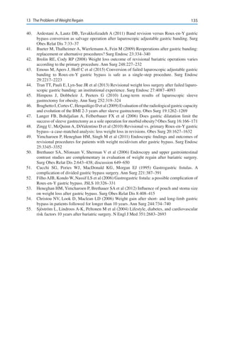 13513	 The Problem of Weight Regain
40.	 Ardestani A, Lautz DB, Tavakkolizadeh A (2011) Band revision versus Roux-en-Y gastric
bypass conversion as salvage operation after laparoscopic adjustable gastric banding. Surg
Obes Relat Dis 7:33–37
41.	 Bueter M, Thalheimer A, Wierlemann A, Fein M (2009) Reoperations after gastric banding:
replacement or alternative procedures? Surg Endosc 23:334–340
42.	 Brolin RE, Cody RP (2008) Weight loss outcome of revisional bariatric operations varies
according to the primary procedure. Ann Surg 248:227–232
43.	 Emous M, Apers J, Hoff C et al (2015) Conversion of failed laparoscopic adjustable gastric
banding to Roux-en-Y gastric bypass is safe as a single-step procedure. Surg Endosc
29:2217–2223
44.	 Tran TT, Pauli E, Lyn-Sue JR et al (2013) Revisional weight loss surgery after failed laparo-
scopic gastric banding: an institutional experience. Surg Endosc 27:4087–4093
45.	 Himpens J, Dobbeleir J, Peeters G (2010) Long-term results of laparoscopic sleeve
gastrectomy for obesity. Ann Surg 252:319–324
46.	 Braghetto I, Cortes C, Herquiñigo D et al (2009) Evaluation of the radiological gastric capacity
and evolution of the BMI 2-3 years after sleeve gastrectomy. Obes Surg 19:1262–1269
47.	 Langer FB, Bohdjalian A, Felberbauer FX et al (2006) Does gastric dilatation limit the
success of sleeve gastrectomy as a sole operation for morbid obesity? Obes Surg 16:166–171
48.	 Zingg U, McQuinn A, DiValentino D et al (2010) Revisional vs. primary Roux-en-Y gastric
bypass--a case-matched analysis: less weight loss in revisions. Obes Surg 20:1627–1632
49.	 Yimcharoen P, Heneghan HM, Singh M et al (2011) Endoscopic findings and outcomes of
revisional procedures for patients with weight recidivism after gastric bypass. Surg Endosc
25:3345–3352
50.	 Brethauer SA, Nfonsam V, Sherman V et al (2006) Endoscopy and upper gastrointestinal
contrast studies are complementary in evaluation of weight regain after bariatric surgery.
Surg Obes Relat Dis 2:643–438; discussion 649–650
51.	 Cucchi SG, Pories WJ, MacDonald KG, Morgan EJ (1995) Gastrogastric fistulas. A
complication of divided gastric bypass surgery. Ann Surg 221:387–391
52.	 Filho AJB, Kondo W, Nassif LS et al (2006) Gastrogastric fistula: a possible complication of
Roux-en-Y gastric bypass. JSLS 10:326–331
53.	 Heneghan HM, Yimcharoen P, Brethauer SA et al (2012) Influence of pouch and stoma size
on weight loss after gastric bypass. Surg Obes Relat Dis 8:408–415
54.	 Christou NV, Look D, Maclean LD (2006) Weight gain after short- and long-limb gastric
bypass in patients followed for longer than 10 years. Ann Surg 244:734–740
55.	 Sjöström L, Lindroos A-K, Peltonen M et al (2004) Lifestyle, diabetes, and cardiovascular
risk factors 10 years after bariatric surgery. N Engl J Med 351:2683–2693
 