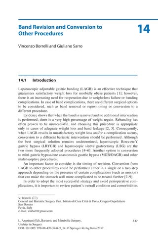 137L. Angrisani (Ed), Bariatric and Metabolic Surgery,
Updates in Surgery
DOI: 10.1007/ 978-88-470-3944-5_14, © Springer-Verlag Italia 2017
V. Borrelli (*)
General and Bariatric Surgery Unit, Istituto di Cura Città di Pavia, Gruppo Ospedaliero
San Donato
Pavia, Italy
e-mail: vinborr@gmail.com
14Band Revision and Conversion to
Other Procedures
Vincenzo Borrelli and Giuliano Sarro
14.1	Introduction
Laparoscopic adjustable gastric banding (LAGB) is an effective technique that
guarantees satisfactory weight loss for morbidly obese patients [1]; however,
there is an increasing need for reoperation due to weight-loss failure or banding
complications. In case of band complications, there are different surgical options
to be considered, such as band removal or repositioning or conversion to a
different procedure.
Evidence shows that when the band is removed and no additional intervention
is performed, there is a very high percentage of weight regain. Rebanding has
often proven to be unsuccessful, and choosing this procedure is appropriate
only in cases of adequate weight loss and band leakage [2, 3]. Consequently,
when LAGB results in unsatisfactory weight loss and/or a complication occurs,
conversion to a different bariatric intervention should be performed. Although
the best surgical solution remains undetermined, laparoscopic Roux-en-Y
gastric bypass (LRYGB) and laparoscopic sleeve gastrectomy (LSG) are the
two more frequently adopted procedures [4–6]. Another option is conversion
to mini-gastric bypass/one anastomosis gastric bypass (MGB/OAGB) and other
malabsorptive procedures.
An important factor to consider is the timing of revision. Conversion from
LAGB to other procedures could be performed either in a single or a two-step
approach depending on the presence of certain complications (such as erosion)
that can make the stomach wall more complicated to be treated further [7–9].
In order to adopt the most successful strategy and avoid perioperative com-
plications, it is important to review patient’s overall condition and comorbidities
 